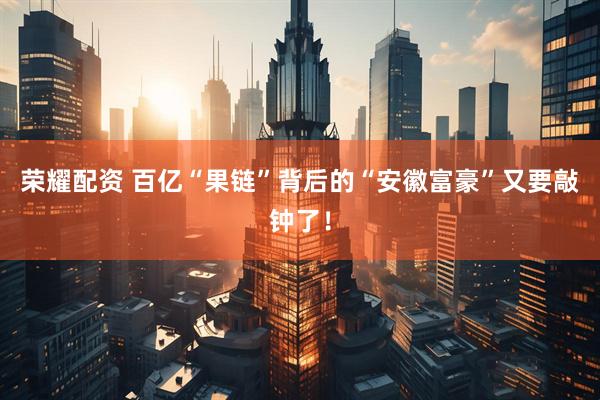 荣耀配资 百亿“果链”背后的“安徽富豪”又要敲钟了！