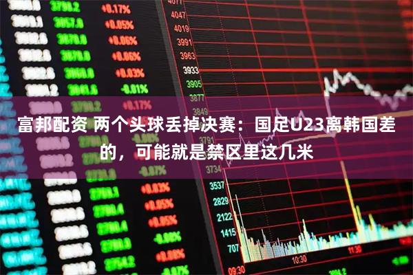 富邦配资 两个头球丢掉决赛：国足U23离韩国差的，可能就是禁区里这几米