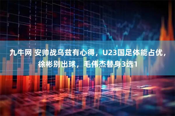 九牛网 安帅战乌兹有心得，U23国足体能占优，徐彬别出球，毛伟杰替身3选1