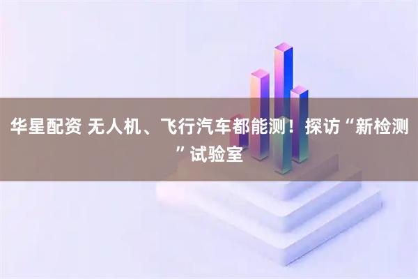华星配资 无人机、飞行汽车都能测！探访“新检测”试验室