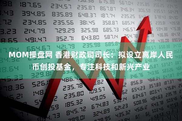MOM操盘网 香港财政司司长：拟设立离岸人民币创投基金，专注科技和新兴产业