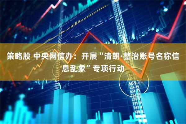策略股 中央网信办：开展“清朗·整治账号名称信息乱象”专项行动
