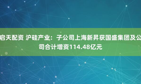 启天配资 沪硅产业：子公司上海新昇获国盛集团及公司合计增资114.48亿元