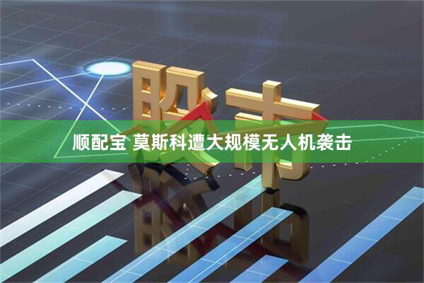 顺配宝 莫斯科遭大规模无人机袭击