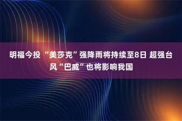 明福今投 “美莎克”强降雨将持续至8日 超强台风“巴威”也将影响我国