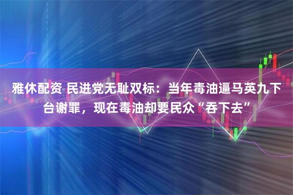 雅休配资 民进党无耻双标：当年毒油逼马英九下台谢罪，现在毒油却要民众“吞下去”