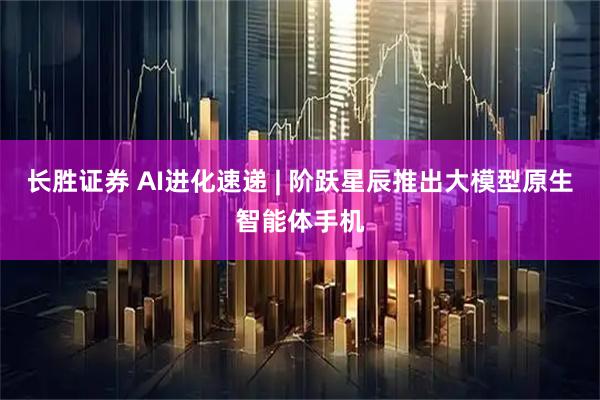 长胜证券 AI进化速递 | 阶跃星辰推出大模型原生智能体手机