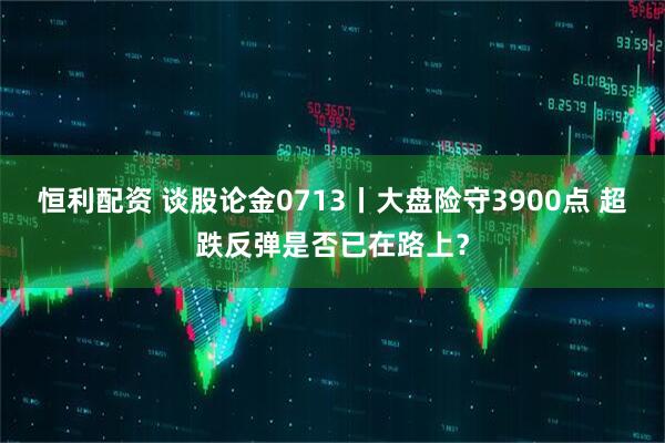 恒利配资 谈股论金0713丨大盘险守3900点 超跌反弹是否已在路上？