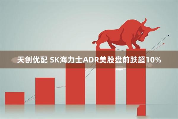 天创优配 SK海力士ADR美股盘前跌超10%