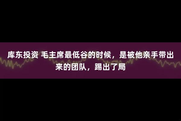库东投资 毛主席最低谷的时候,是被他亲手带出来的团队,踢出了局