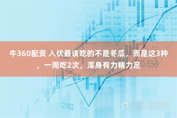 牛360配资 入伏最该吃的不是冬瓜，而是这3种，一周吃2次，浑身有力精力足