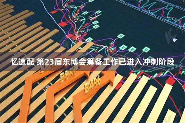 忆速配 第23届东博会筹备工作已进入冲刺阶段