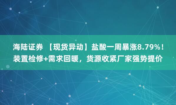 海陆证券 【现货异动】盐酸一周暴涨8.79%！装置检修+需求回暖，货源收紧厂家强势提价