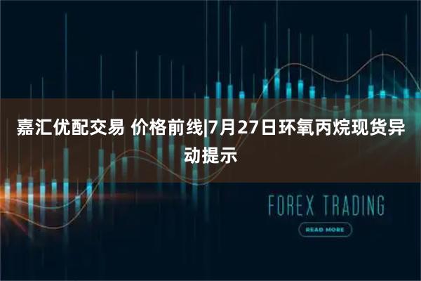 嘉汇优配交易 价格前线|7月27日环氧丙烷现货异动提示