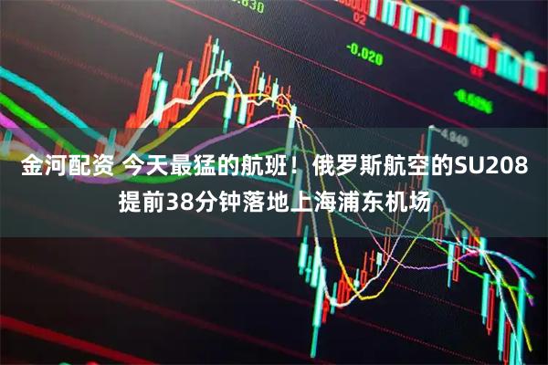 金河配资 今天最猛的航班！俄罗斯航空的SU208提前38分钟落地上海浦东机场